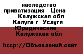 наследство, приватизация › Цена ­ 500 - Калужская обл., Калуга г. Услуги » Юридические   . Калужская обл.